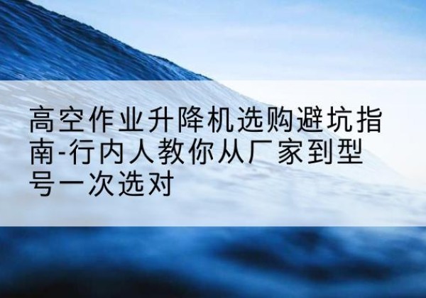 海城升降平台厂家-高空作业升降机选购避坑指南-行内人教你从厂家到型号一次选对